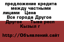 предложение кредита между частными лицами › Цена ­ 5 000 000 - Все города Другое » Другое   . Тыва респ.,Кызыл г.